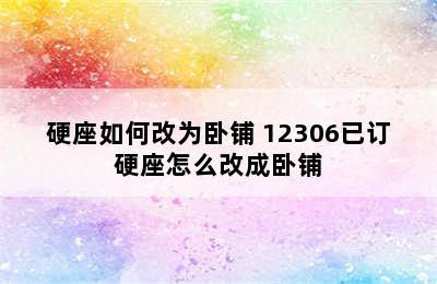 硬座如何改为卧铺 12306已订硬座怎么改成卧铺